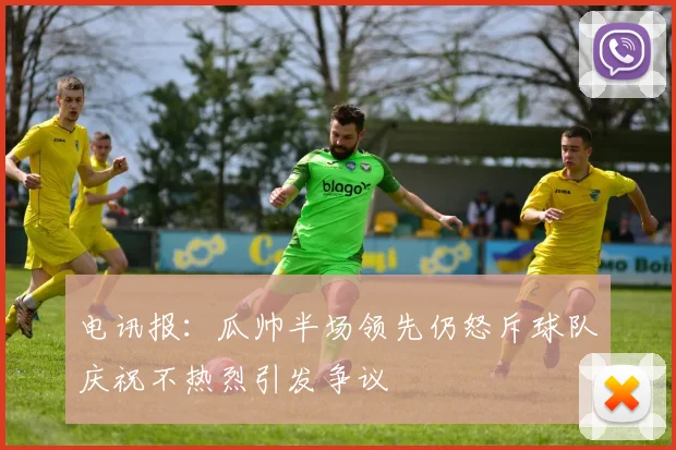 电讯报：瓜帅半场领先仍怒斥球队庆祝不热烈引发争议