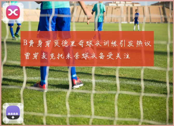 B费身穿莫德里奇球衣训练引发热议曾穿麦克托米奈球衣备受关注