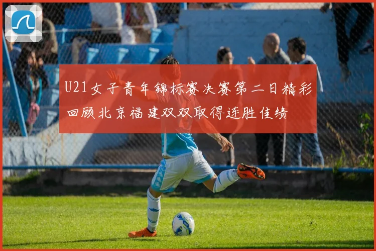 U21女子青年锦标赛决赛第二日精彩回顾北京福建双双取得连胜佳绩