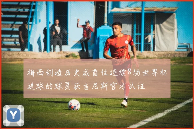 梅西创造历史成首位连续8场世界杯进球的球员获吉尼斯官方认证