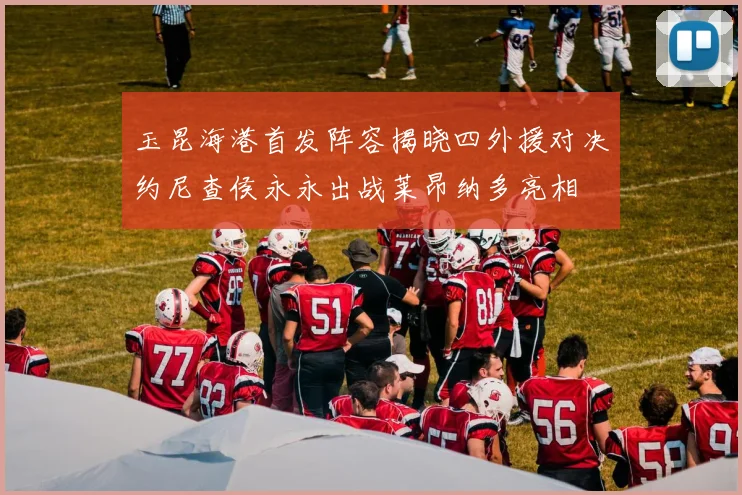 玉昆海港首发阵容揭晓四外援对决约尼查侯永永出战莱昂纳多亮相