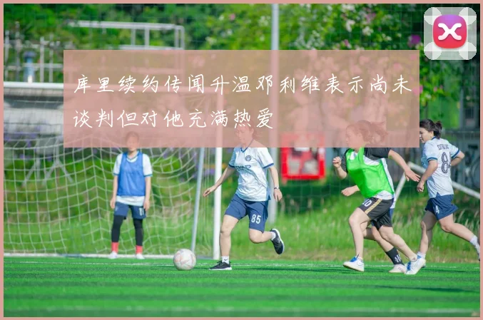 库里续约传闻升温邓利维表示尚未谈判但对他充满热爱