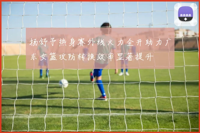 杨舒予热身赛外线火力全开助力广东女篮攻防转换效率显著提升