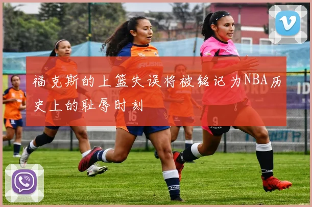 福克斯的上篮失误将被铭记为NBA历史上的耻辱时刻