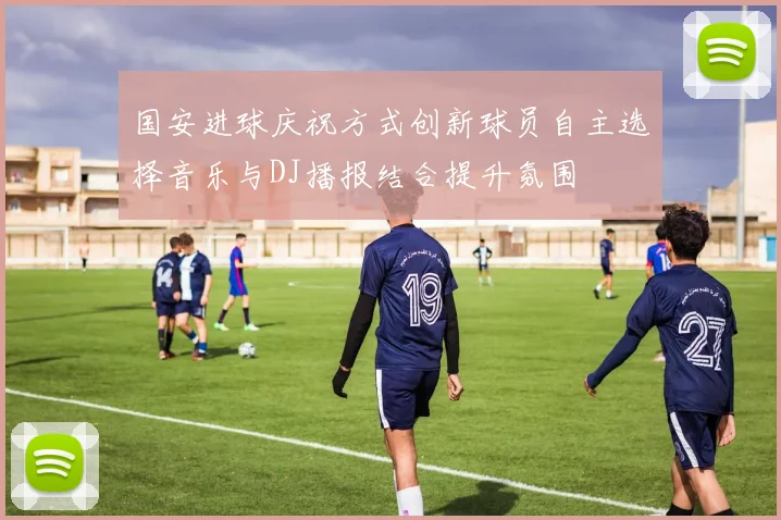 国安进球庆祝方式创新球员自主选择音乐与DJ播报结合提升氛围
