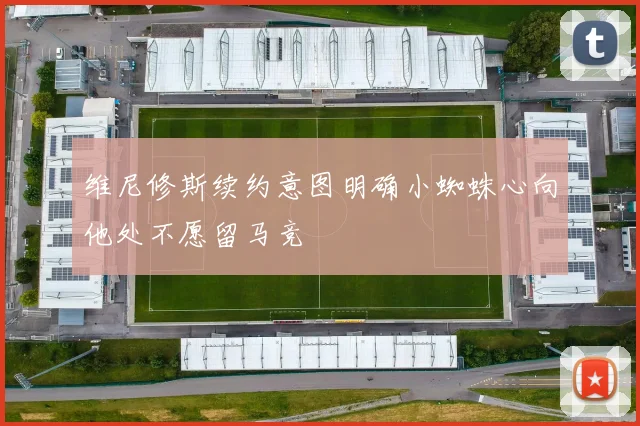 维尼修斯续约意图明确小蜘蛛心向他处不愿留马竞