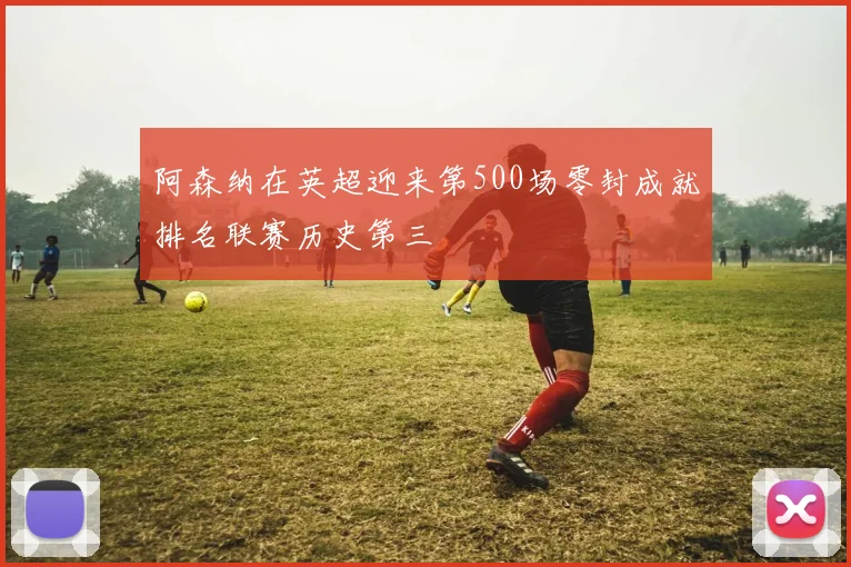 阿森纳在英超迎来第500场零封成就排名联赛历史第三