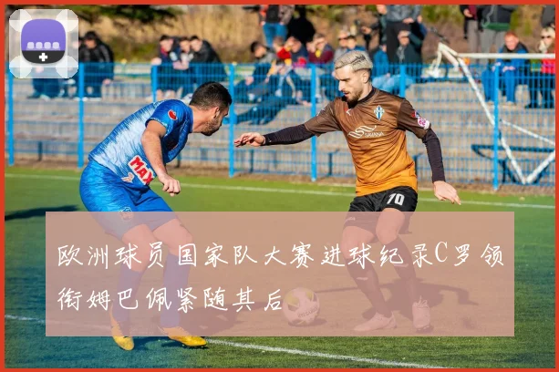 欧洲球员国家队大赛进球纪录C罗领衔姆巴佩紧随其后