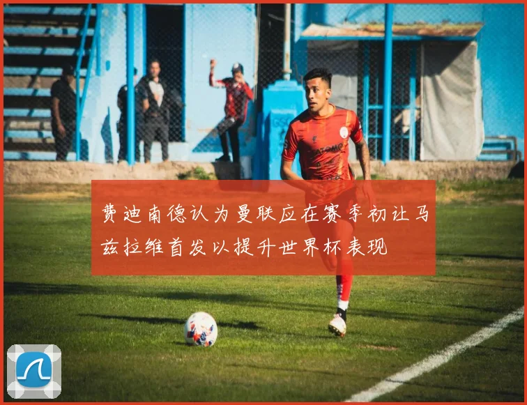 费迪南德认为曼联应在赛季初让马兹拉维首发以提升世界杯表现