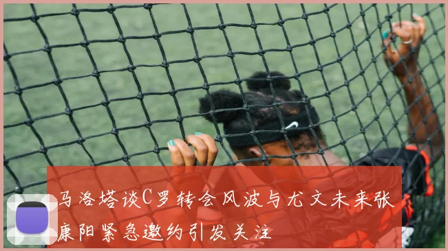 马洛塔谈C罗转会风波与尤文未来张康阳紧急邀约引发关注