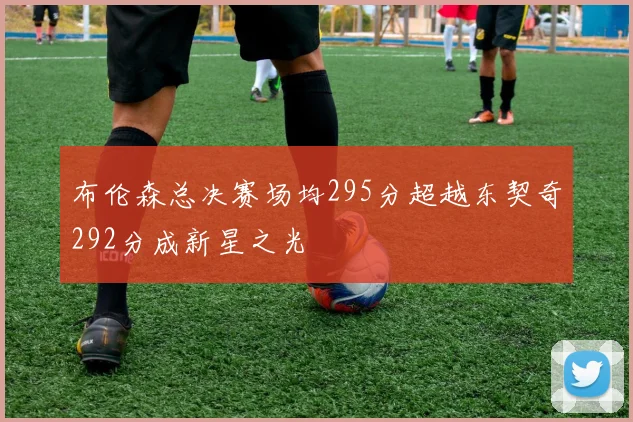 布伦森总决赛场均295分超越东契奇292分成新星之光
