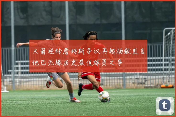 火箭逆转詹姆斯争议再起杨毅直言他已无缘历史最佳球员之争