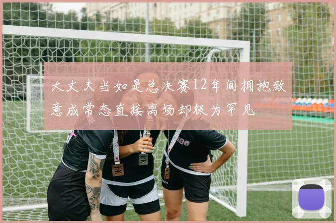 大丈夫当如是总决赛12年间拥抱致意成常态直接离场却极为罕见