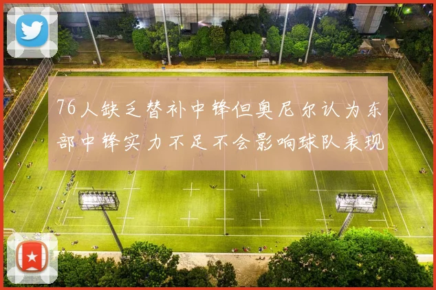 76人缺乏替补中锋但奥尼尔认为东部中锋实力不足不会影响球队表现