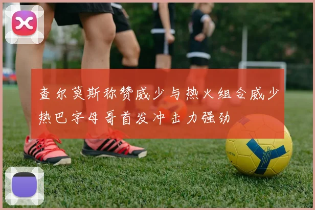 查尔莫斯称赞威少与热火组合威少热巴字母哥首发冲击力强劲