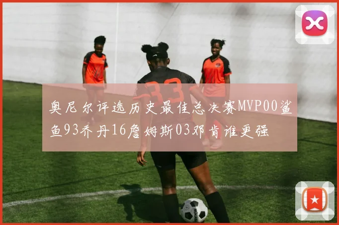 奥尼尔评选历史最佳总决赛MVP00鲨鱼93乔丹16詹姆斯03邓肯谁更强