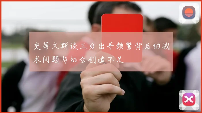 史蒂文斯谈三分出手频繁背后的战术问题与机会创造不足