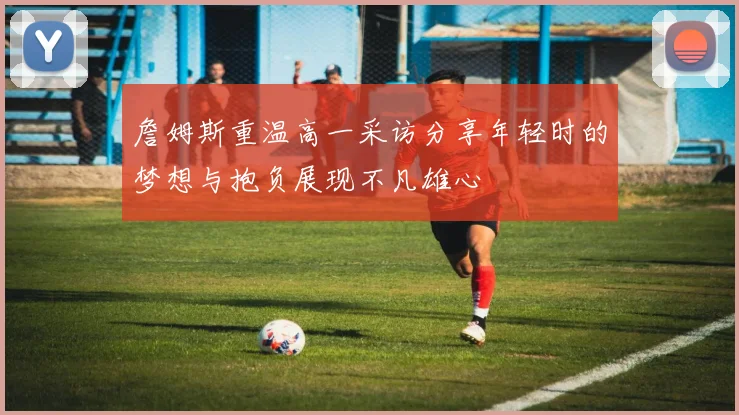 詹姆斯重温高一采访分享年轻时的梦想与抱负展现不凡雄心