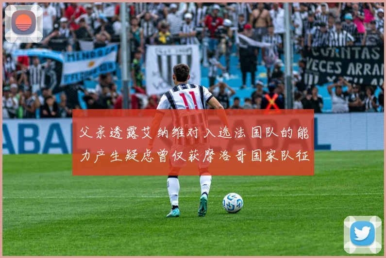 父亲透露艾纳维对入选法国队的能力产生疑虑曾仅获摩洛哥国家队征召