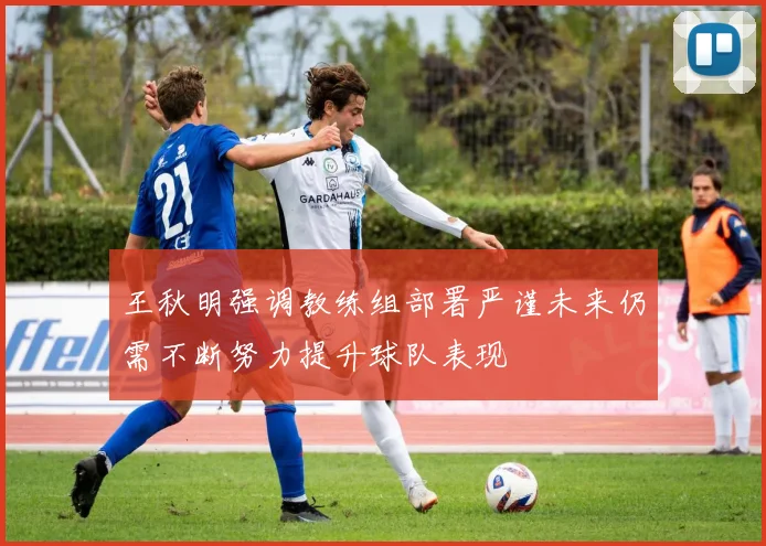 王秋明强调教练组部署严谨未来仍需不断努力提升球队表现