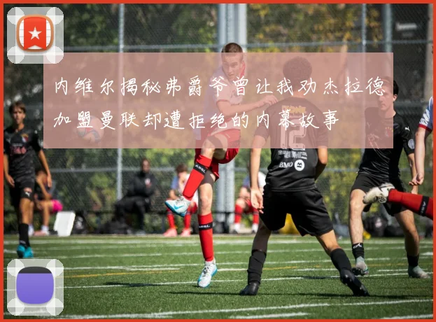内维尔揭秘弗爵爷曾让我劝杰拉德加盟曼联却遭拒绝的内幕故事