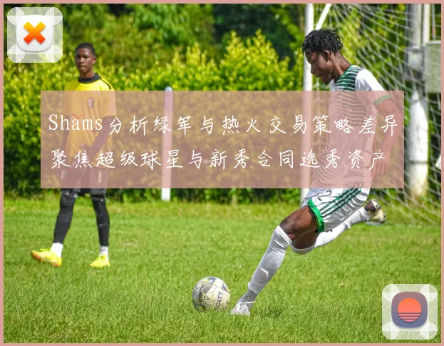 Shams分析绿军与热火交易策略差异聚焦超级球星与新秀合同选秀资产