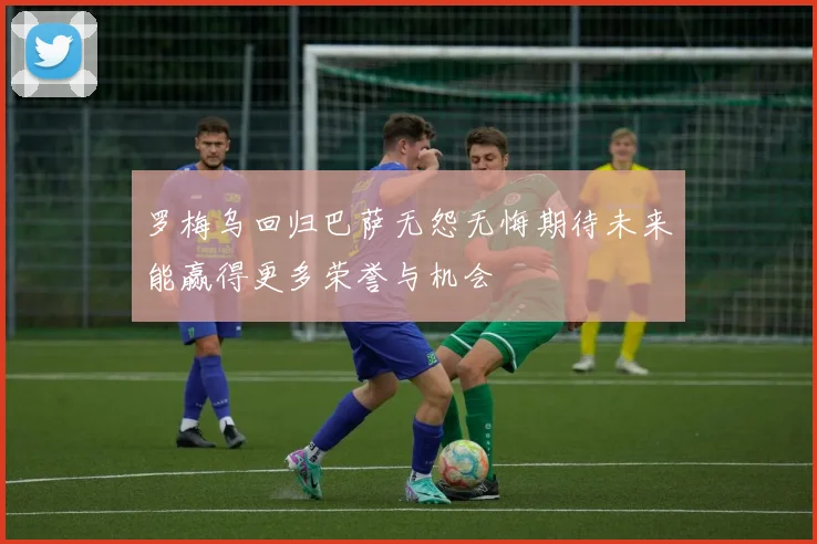 罗梅乌回归巴萨无怨无悔期待未来能赢得更多荣誉与机会