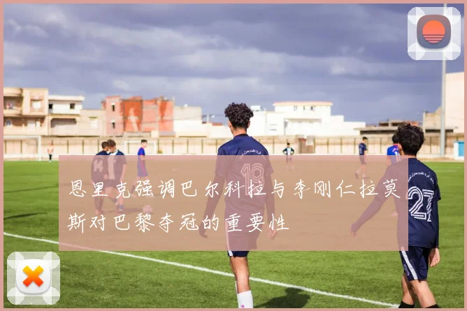 恩里克强调巴尔科拉与李刚仁拉莫斯对巴黎夺冠的重要性