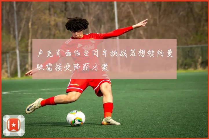 卢克肖面临合同年挑战若想续约曼联需接受降薪方案