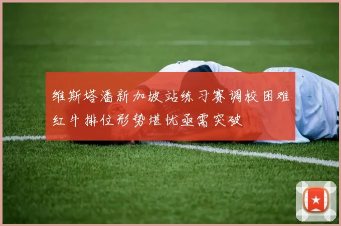 维斯塔潘新加坡站练习赛调校困难红牛排位形势堪忧亟需突破