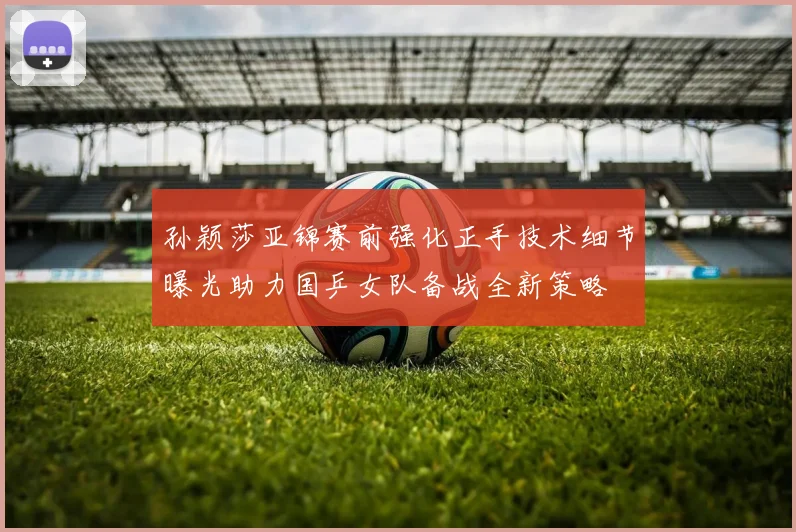 孙颖莎亚锦赛前强化正手技术细节曝光助力国乒女队备战全新策略